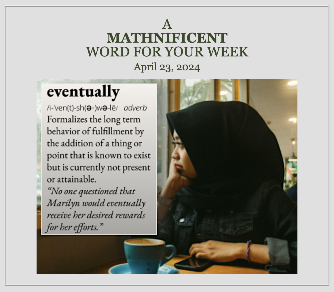 eventually: Formalizes the long term behavior of fulfillment by the addition of a thing or point that is known to exist but is currently not present or attainable. For example, "No one questioned that Marilyn would eventually receive her desired rewards for her efforts."